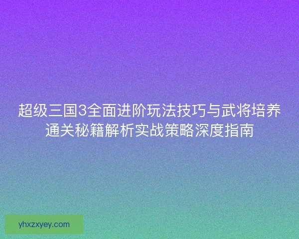 超级三国3全面进阶玩法技巧与武将培养通关秘籍解析实战策略深度指南