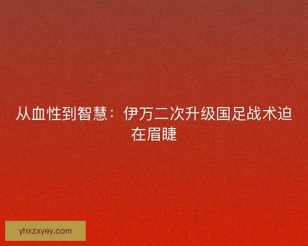 从血性到智慧：伊万二次升级国足战术迫在眉睫
