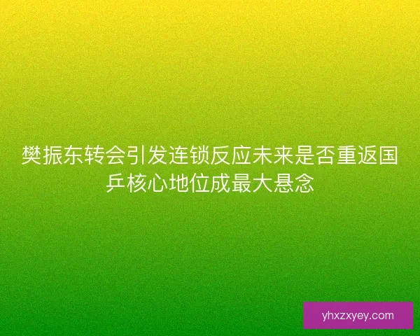 樊振东转会引发连锁反应未来是否重返国乒核心地位成最大悬念