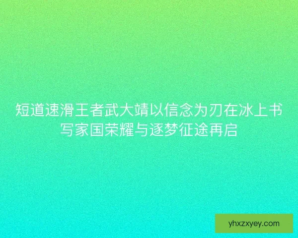 短道速滑王者武大靖以信念为刃在冰上书写家国荣耀与逐梦征途再启
