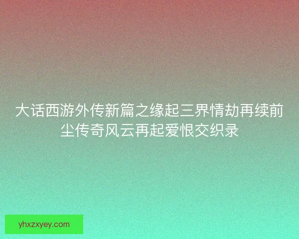 大话西游外传新篇之缘起三界情劫再续前尘传奇风云再起爱恨交织录